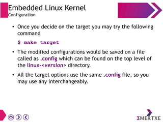 Embedded Linux Kernel
Configuration
● Once you decide on the target you may try the following
command
$ make target
● The modified configurations would be saved on a file
called as .config which can be found on the top level of
the linux-<version> directory.
● All the target options use the same .config file, so you
may use any interchangeably.
 