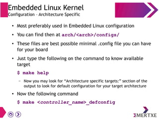 Embedded Linux Kernel
Configuration – Architecture Specific
● Most preferably used in Embedded Linux configuration
● You can find then at arch/<arch>/configs/
● These files are best possible minimal .config file you can have
for your board
● Just type the following on the command to know available
target
$ make help
– Now you may look for “Architecture specific targets:” section of the
output to look for default configuration for your target architecture
● Now the following command
$ make <controller_name>_defconfig
 