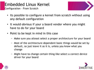 Embedded Linux Kernel
Configuration – From Scratch
●
Its possible to configure a kernel from scratch without using
any default configuration
●
It would obvious if your a board vendor where you might
have to do for your board
● Point to be kept in mind in this case
– Make sure you alteast select a proper architecture for your board
– Most of the architecture dependent basic things would be set by
default, so just leave it as it is, unless you know what you
change
– Might have to change certain thing like select a correct device
driver for your board
 