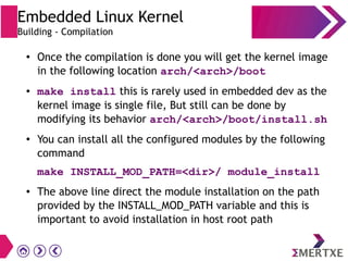 ●
Once the compilation is done you will get the kernel image
in the following location arch/<arch>/boot
● make install this is rarely used in embedded dev as the
kernel image is single file, But still can be done by
modifying its behavior arch/<arch>/boot/install.sh
●
You can install all the configured modules by the following
command
make INSTALL_MOD_PATH=<dir>/ module_install
●
The above line direct the module installation on the path
provided by the INSTALL_MOD_PATH variable and this is
important to avoid installation in host root path
Embedded Linux Kernel
Building - Compilation
 