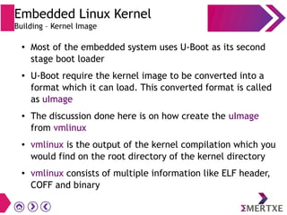 ● Most of the embedded system uses U-Boot as its second
stage boot loader
● U-Boot require the kernel image to be converted into a
format which it can load. This converted format is called
as uImage
● The discussion done here is on how create the uImage
from vmlinux
● vmlinux is the output of the kernel compilation which you
would find on the root directory of the kernel directory
● vmlinux consists of multiple information like ELF header,
COFF and binary
Embedded Linux Kernel
Building – Kernel Image
 