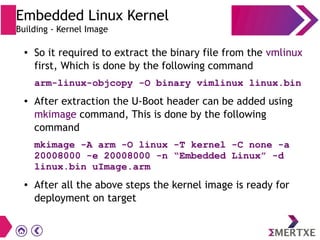 ● So it required to extract the binary file from the vmlinux
first, Which is done by the following command
arm-linux-objcopy -O binary vimlinux linux.bin
● After extraction the U-Boot header can be added using
mkimage command, This is done by the following
command
mkimage -A arm -O linux -T kernel -C none -a
20008000 -e 20008000 -n “Embedded Linux” -d
linux.bin uImage.arm
● After all the above steps the kernel image is ready for
deployment on target
Embedded Linux Kernel
Building - Kernel Image
 