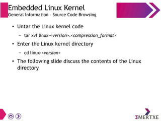 Embedded Linux Kernel
General Information – Source Code Browsing
● Untar the Linux kernel code
– tar xvf linux-<version>.<compression_format>
● Enter the Linux kernel directory
– cd linux-<version>
● The following slide discuss the contents of the Linux
directory
 