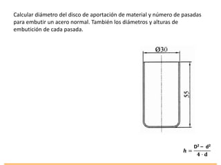 Calcular diámetro del disco de aportación de material y número de pasadas
para embutir un acero normal. También los diámetros y alturas de
embutición de cada pasada.
𝒉 =
D2 – d2
𝟒 · 𝐝
 