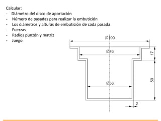 Calcular:
- Diámetro del disco de aportación
- Número de pasadas para realizar la embutición
- Los diámetros y alturas de embutición de cada pasada
- Fuerzas
- Radios punzón y matriz
- Juego
 