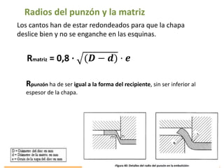 Radios del punzón y la matriz
Los cantos han de estar redondeados para que la chapa
deslice bien y no se enganche en las esquinas.
Rmatriz = 0,8 · (𝑫 − 𝒅) · 𝒆
Rpunzón ha de ser igual a la forma del recipiente, sin ser inferior al
espesor de la chapa.
 