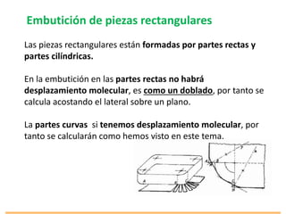 Embutición de piezas rectangulares
Las piezas rectangulares están formadas por partes rectas y
partes cilíndricas.
En la embutición en las partes rectas no habrá
desplazamiento molecular, es como un doblado, por tanto se
calcula acostando el lateral sobre un plano.
La partes curvas si tenemos desplazamiento molecular, por
tanto se calcularán como hemos visto en este tema.
 