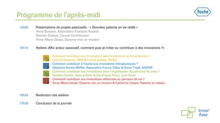 Programme de l’après-midi
14h00 Présentations de projets associatifs - « Données patients en vie réelle »
Anne Buisson, Association François Aupetit
Damien Dubois, Cancer Contribution
Anne-Marie Gosse, Dessine-moi un mouton
15h15 Ateliers «Moi acteur associatif, comment puis-je initier ou contribuer à des innovations ?»
Comment contribuer aux innovations dans le domaine de la prévention ?
Fabrice Boudinet, AFM & Franck Barbier, AIDES
Comment contribuer à l’accès aux innovations thérapeutiques ?
Stéphane Korsia-Meffre, Association France Côlon & Sonia Tropé, ANDAR
Comment contribuer aux innovations dans l’organisation du parcours de soins ?
Damien Dubois, Aider à Aider & Dominique Thirry, Juris Santé
Comment contribuer aux innovations afférentes au parcours de vie ?
Anne-Marie Gosse, Dessine-moi un mouton & Catherine Ubaysi, Patients en réseau
16h45 Restitution des ateliers
17h30 Conclusion de la journée
 