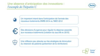Une absence d’anticipation des innovations :
l’exemple de l’hépatite C
Un important retard dans l’anticipation de l’arrivée des
nouveaux traitements ANRS 2014 vs. NICE 2012
Des décisions d’urgence pour réguler la dépense associée
aux nouveaux traitements (création du taux W en 2015)
Une réflexion peu aboutie sur les stratégies de diminution
du réservoir de patients (prévention de la réinfection)
 