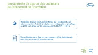 Une approche de plus en plus budgétaire
du financement de l’innovation
Des délais de plus en plus importants qui conduisent à un
rationnement de fait : 29 produits sont remboursés en oncologie
en 2016 en France sur 49 autorisés par la FDA 2011-2015
Une utilisation de la liste en sus comme outil de limitation de
l’entrée sur le marché des innovations
 