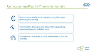 Un recours insuffisant à l’innovation tarifaire
Une tendance très forte à la régulation budgétaire pure
(remises, prix/volume)
Une utilisation de plus en plus fréquente du budget cap
notamment dans les maladies rares
Une doctrine critique des accords innovants de la part des
autorités
 