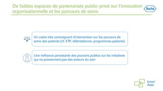 De faibles espaces de partenariats public-privé sur l’innovation
organisationnelle et les parcours de soins
Un cadre très contraignant d’intervention sur les parcours de
soins des patients (cf. ETP, télémédecine, programmes patients)
Une méfiance persistante des pouvoirs publics sur les initiatives
qui ne proviennent pas des acteurs du soin
 