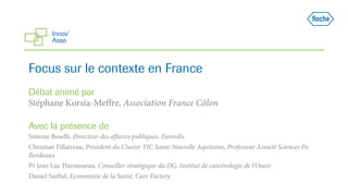 Focus sur le contexte en France
Débat animé par
Stéphane Korsia-Meffre, Association France Côlon
Avec la présence de
Simone Boselli, Directeur des affaires publiques, Eurordis
Christian Fillatreau, Président du Cluster TIC Santé Nouvelle Aquitaine, Professeur Associé Sciences Po
Bordeaux
Pr Jean Luc Harousseau, Conseiller stratégique du DG, Institut de cancérologie de l’Ouest
Daniel Szeftel, Economiste de la Santé, Care Factory
 