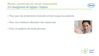 Roche, partenaire de santé responsable
Un changement de logique s’impose
◻ Pour que nos traitements innovants arrivent jusqu’aux patients
◻ Pour une meilleure allocation des ressources
◻ Pour un système de santé pérenne
 