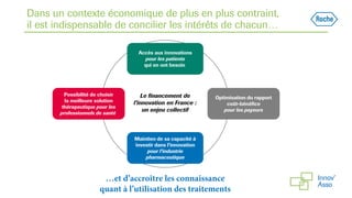 Dans un contexte économique de plus en plus contraint,
il est indispensable de concilier les intérêts de chacun…
Accès aux innovations
pour les patients
qui en ont besoin
Optimisation du rapport
coût-bénéfice
pour les payeurs
Maintien de sa capacité à
investir dans l’innovation
pour l’industrie
pharmaceutique
Possibilité de choisir
la meilleure solution
thérapeutique pour les
professionnels de santé
Le financement de
l’innovation en France :
un enjeu collectif
…et d’accroître les connaissance
quant à l’utilisation des traitements
 