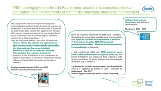 PRM, un engagement fort de Roche pour accroître la connaissance sur
l’utilisation des médicaments et définir de nouveaux modes de financement
« Les perspectives d’innovations pharmaceutiques et
technologiques constituent autant d’espoirs de guérison, de
préservation et d’amélioration de la santé et de la qualité de
vie des Français. Elles représentent également un véritable
défi financier, compte tenu des prix de plus en plus élevés
de ces traitements, dans le contexte toujours fortement
contraint de la dépense publique. […]
Dans les prochaines années, il sera donc nécessaire de :
– Assurer l’accès des patients aux traitements les
plus innovants tout en maintenant la soutenabilité
des dépenses pour l’assurance maladie
– Renforcer le suivi en vie réelle de l’efficacité
thérapeutique des nouveaux traitements
– Renforcer le rôle de la France et plus précisément de
l’Agence nationale de la sécurité du médicament dans la
délivrance d’autorisations européennes d’accès au
marché »
Stratégie nationale de santé (SNS) 2018-2022
Ministère des solidarités et de la santé
« Adapter les modes de
financement aux défis de la
cancérologie »
Plan Cancer 2014 – 2019
Parmi les initiatives d’études de vie réelle, voici « quelques
illustrations de projets assez variables dans leur conception
mais ayant en commun un certain niveau d’ambition
et d’envergure. Le projet PRM (Personalised
reimbursement models - Modèles de Remboursement
Personnalisés) » en fait partie.
« Des expériences telles que PRM montrent aussi
l’intérêt des médecins pour ce type de projet, qui leur
permet d’objectiver leur pratique et de la comparer à celle
de leurs confrères, ce qu’ont confirmé les cancérologues
rencontrés par la mission. »
Les données de vie réelle, un enjeu majeur pour la qualité des
soins et la régulation du système de santé - L’exemple du
médicament – Mai 2017
Bernard Bégaud, Dominique Polton, Franck von Lennep
 