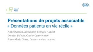 Présentations de projets associatifs
« Données patients en vie réelle »
Anne Buisson, Association François Aupetit
Damien Dubois, Cancer Contribution
Anne-Marie Gosse, Dessine-moi un mouton
 