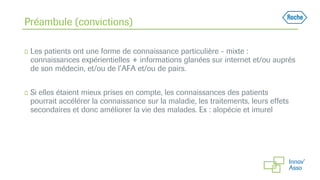 ◻ Les patients ont une forme de connaissance particulière - mixte :
connaissances expérientielles + informations glanées sur internet et/ou auprès
de son médecin, et/ou de l’AFA et/ou de pairs.
◻ Si elles étaient mieux prises en compte, les connaissances des patients
pourrait accélérer la connaissance sur la maladie, les traitements, leurs effets
secondaires et donc améliorer la vie des malades. Ex : alopécie et imurel
Préambule (convictions)
 