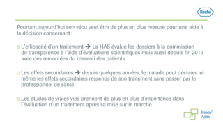 Pourtant aujourd’hui son vécu veut être de plus en plus mesuré pour une aide à
la décision concernant :
◻ L’efficacité d’un traitement  La HAS évalue les dossiers à la commission
de transparence à l’aide d’évaluations scientifiques mais aussi depuis fin 2016
avec des remontées du ressenti des patients
◻ Les effets secondaires  depuis quelques années, le malade peut déclarer lui
même les effets secondaires ressentis de son traitement sans passer par le
professionnel de santé
◻ Les études de vraies vies prennent de plus en plus d’importance dans
l’évaluation d’un traitement après sa mise sur le marché
 