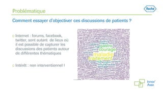 ◻ Internet : forums, facebook,
twitter, sont autant de lieux où
il est possible de capturer les
discussions des patients autour
de différentes thématiques
◻ Intérêt : non interventionnel !
Problématique
Comment essayer d’objectiver ces discussions de patients ?
 