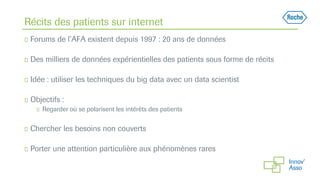 Récits des patients sur internet
◻ Forums de l’AFA existent depuis 1997 : 20 ans de données
◻ Des milliers de données expérientielles des patients sous forme de récits
◻ Idée : utiliser les techniques du big data avec un data scientist
◻ Objectifs :
◻ Regarder où se polarisent les intérêts des patients
◻ Chercher les besoins non couverts
◻ Porter une attention particulière aux phénomènes rares
 