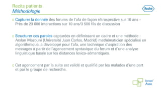 Recits patients
Méthodologie
◻ Capturer la donnée des forums de l’afa de façon rétrospective sur 10 ans -
Près de 23 000 interactions sur 10 ans/3 506 fils de discussion
◻ Structurer ces paroles capturées en définissant un cadre et une méthode :
Arslan Mazouni (Université Juan Carlos, Madrid) mathématicien spécialisé en
algorithmique, a développé pour l’afa, une technique d’aspiration des
messages à partir de l’agencement syntaxique du forum et d’une analyse
linguistique basée sur les distances lexico-sémantiques.
◻ Cet agencement par la suite est validé et qualifié par les malades d’une part
et par le groupe de recherche.
 