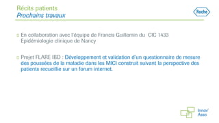 Récits patients
Prochains travaux
◻ En collaboration avec l’équipe de Francis Guillemin du CIC 1433
Epidémiologie clinique de Nancy
◻ Projet FLARE IBD : Développement et validation d’un questionnaire de mesure
des poussées de la maladie dans les MICI construit suivant la perspective des
patients recueillie sur un forum internet.
 