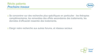 Récits patients
Prochains travaux
◻ Se concentrer sur des recherche plus spécifiques en particulier : les thérapies
complémentaires, les remontées des effets secondaires des traitements, les
données d’efficacité ressentie des traitements.
◻ Elargir notre recherche aux autres forums, et réseaux sociaux
 