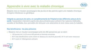Apprendre à vivre avec la maladie chronique
Dessine-moi un mouton accompagne des jeunes et des parents ayant une maladie chronique
d’origine infectieuse ou génétique.
Intégrée au parcours de soins, en complémentarité de l’hôpital et des différents acteurs de la
santé, l’association intervient auprès des plus précaires pour prévenir les ruptures médicales,
sociales et familiales, leur permettre de retrouver une autonomie et vivre mieux avec la maladie.
Nos bénéficiaires : les plus précaires
◻ Dessine-moi un mouton accompagne près de 200 personnes par an dont :
◻ 120 jeunes de 3 à 25 ans et 80 parents et femmes enceintes
◻ 90 % des bénéficiaires suivis vivent en dessous du seuil de pauvreté, 44 % sont sans ressource
◻ 80 % sont en hébergement précaire
 