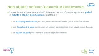 Notre objectif : renforcer l’autonomie et l’empowerment
◻ L’association propose à ses bénéficiaires un modèle d’accompagnement global
et adapté à chacun des individus qui intègre :
◻ un accompagnement social pour les personnes en situation de précarité ou d’isolement
◻ une éducation à la santé comprenant un soutien psychologique et un travail autour du corps
◻ un soutien éducatif pour l’insertion scolaire et professionnelle
 