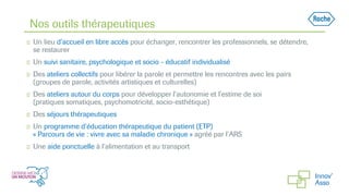 Nos outils thérapeutiques
◻ Un lieu d’accueil en libre accès pour échanger, rencontrer les professionnels, se détendre,
se restaurer
◻ Un suivi sanitaire, psychologique et socio - éducatif individualisé
◻ Des ateliers collectifs pour libérer la parole et permettre les rencontres avec les pairs
(groupes de parole, activités artistiques et culturelles)
◻ Des ateliers autour du corps pour développer l’autonomie et l’estime de soi
(pratiques somatiques, psychomotricité, socio-esthétique)
◻ Des séjours thérapeutiques
◻ Un programme d’éducation thérapeutique du patient (ETP)
« Parcours de vie : vivre avec sa maladie chronique » agréé par l’ARS
◻ Une aide ponctuelle à l’alimentation et au transport
 