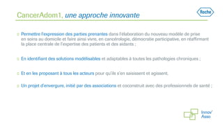 CancerAdom1, une approche innovante
◻ Permettre l’expression des parties prenantes dans l’élaboration du nouveau modèle de prise
en soins au domicile et faire ainsi vivre, en cancérologie, démocratie participative, en réaffirmant
la place centrale de l’expertise des patients et des aidants ;
◻ En identifiant des solutions modélisables et adaptables à toutes les pathologies chroniques ;
◻ Et en les proposant à tous les acteurs pour qu’ils s’en saisissent et agissent.
◻ Un projet d’envergure, initié par des associations et coconstruit avec des professionnels de santé ;
 