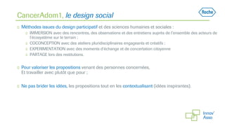 CancerAdom1, le design social
◻ Méthodes issues du design participatif et des sciences humaines et sociales :
◻ IMMERSION avec des rencontres, des observations et des entretiens auprès de l’ensemble des acteurs de
l’écosystème sur le terrain ;
◻ COCONCEPTION avec des ateliers pluridisciplinaires engageants et créatifs ;
◻ EXPERIMENTATION avec des moments d’échange et de concertation citoyenne
◻ PARTAGE lors des restitutions.
◻ Pour valoriser les propositions venant des personnes concernées,
Et travailler avec plutôt que pour ;
◻ Ne pas brider les idées, les propositions tout en les contextualisant (idées inspirantes).
 