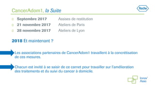 CancerAdom1, la Suite
◻ Septembre 2017 Assises de restitution
◻ 21 novembre 2017 Ateliers de Paris
◻ 28 novembre 2017 Ateliers de Lyon
2018 Et maintenant ?
◻ Les associations partenaires de CancerAdom1 travaillent à la concrétisation
de ces mesures.
◻ Chacun est invité à se saisir de ce carnet pour travailler sur l’amélioration
des traitements et du suivi du cancer à domicile.
 