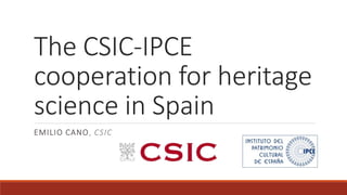 The CSIC-IPCE
cooperation for heritage
science in Spain
EMILIO CANO, CSIC
 