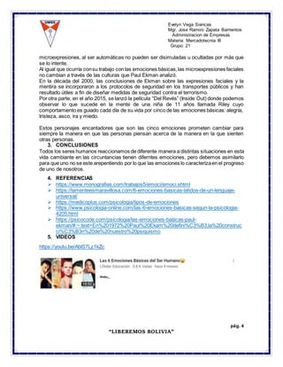 Evelyn Vega Siancas
Mgr. Jose Ramiro Zapata Barrientos
Administracion de Empresas
Materia: Mercadotecnia III
Grupo: 21
pág. 4
“LIBEREMOS BOLIVIA”
microexpresiones, al ser automáticas no pueden ser disimuladas u ocultadas por más que
se lo intente.
Al igual que ocurría consu trabajo con las emociones básicas,las microexpresiones faciales
no cambian a través de las culturas que Paul Ekman analizó.
En la década del 2000, las conclusiones de Ekman sobre las expresiones faciales y la
mentira se incorporaron a los protocolos de seguridad en los transportes públicos y han
resultado útiles a fin de diseñar medidas de seguridad contra el terrorismo.
Por otra parte, en el año 2015, se lanzó la película “Del Revés” (Inside Out) donde podemos
observar lo que sucede en la mente de una niña de 11 años llamada Riley cuyo
comportamiento es guiado cada día de su vida por cinco de las emociones básicas: alegría,
tristeza, asco, ira y miedo.
Estos personajes encantadores que son las cinco emociones prometen cambiar para
siempre la manera en que las personas piensan acerca de la manera en la que sienten
otras personas.
3. CONCLUSIONES
Todos los seres humanos reaccionamos de diferente manera a distintas situaciones en esta
vida cambiante en las circuntancias tienen diferntes emociones, pero debemos asimilarlo
para que uno no se este arepentiendo por lo que las emociones lo caracterizaen el progreso
de uno de nosotros.
4. REFERENCIAS
 https://www.monografias.com/trabajos5/emoci/emoci.shtml
 https://lamenteesmaravillosa.com/6-emociones-basicas-latidos-de-un-lenguaje-
universal/
 https://medicoplus.com/psicologia/tipos-de-emociones
 https://www.psicologia-online.com/las-6-emociones-basicas-segun-la-psicologia-
4205.html
 https://psicocode.com/psicologia/las-emociones-basicas-paul-
ekman/#:~:text=En%201972%20Paul%20Ekam%20defini%C3%B3,la%20construc
ci%C3%B3n%20de%20nuestro%20psiquismo
5. VIDEOS
https://youtu.be/AblS7Lz1kZc
 