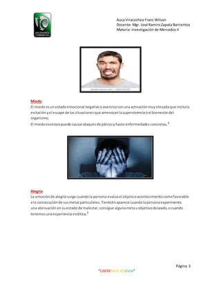 Auca Viracochea Franz Wilson
Docente:Mgr. José RamiroZapata Barrientos
Materia: Investigación de Mercados II
Página 3
“LIBEREMOS BOLIVIA”
Miedo
El miedoesun estadoemocional negativooaversivoconunaactivaciónmuyelevadaque incitala
evitación yel escape de lassituacionesque amenazanlasupervivenciaoel bienestardel
organismo.
El miedoexcesivopuede causarataquesde pánicoyhasta enfermedadesconcretas.3
Alegría
La emoción de alegríasurge cuandola personaevalúael objetooacontecimientocomofavorable
a la consecución de susmetasparticulares.Tambiénaparece cuandolapersonaexperimenta
una atenuación ensuestadode malestar, consigue algunametauobjetivodeseado,ocuando
tenemosunaexperienciaestética.3
 