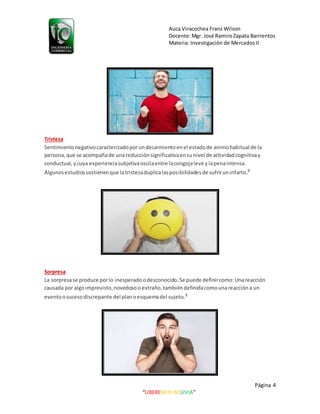 Auca Viracochea Franz Wilson
Docente:Mgr. José RamiroZapata Barrientos
Materia: Investigación de Mercados II
Página 4
“LIBEREMOS BOLIVIA”
Tristeza
Sentimiento negativocaracterizadoporundecaimientoenel estadode animohabitual de la
persona,que se acompañade unareducción significativaensunivel de actividadcognitivay
conductual,ycuya experienciasubjetivaoscilaentre lacongojaleve ylapenaintensa.
Algunosestudiossostienenque latristezaduplicalasposibilidadesde sufriruninfarto.3
Sorpresa
La sorpresase produce porlo inesperado odesconocido.Se puede definircomo:Una reacción
causada por algoimprevisto,novedosoo extraño,tambiéndefinidacomounareacción a un
eventoosucesodiscrepante del planoesquemadel sujeto.3
 