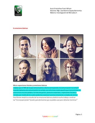 Auca Viracochea Franz Wilson
Docente:Mgr. José RamiroZapata Barrientos
Materia: Investigación de Mercados II
Página 5
“LIBEREMOS BOLIVIA”
6 emocionesbásicas
Micro expresionesfacialesyemocionesbásicas
¿Sabías que el 70% de loque comunicamosa diariocorresponde alacomunicaciónnoverbal?
Cuandohablamosde comunicación noverbal,nosreferimosatodoaquelloque transmitimossin
pronunciarunasola palabra.Se trata de gestos, posturas corporales, expresiones facialesy
miradaspor mediode loscualespodemosexpresarnuestrasemocionesyestadosde ánimo.
Paul Ekman ampliósuestudiode lasemocionesbásicasydedicómuchotrabajoa analizar
las“microexpresiones”faciales parademostrarque se podíanusarpara detectarmentiras.3
 