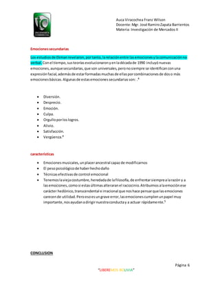 Auca Viracochea Franz Wilson
Docente:Mgr. José RamiroZapata Barrientos
Materia: Investigación de Mercados II
Página 6
“LIBEREMOS BOLIVIA”
Emocionessecundarias
Los estudiosde Ekmanrevelaron,portanto,larelaciónentre lasemocionesylacomunicaciónno
verbal. Conel tiempo,susteoríasevolucionaronyenladécadade 1990 incluyónuevas
emociones,aunquesecundarias,que son universales, peronosiempre se identificanconuna
expresiónfacial,ademásde estarformadasmuchasde ellasporcombinacionesde doso más
emocionesbásicas.Algunasde estasemocionessecundariasson: .4
 Diversión.
 Desprecio.
 Emoción.
 Culpa.
 Orgulloporloslogros.
 Alivio.
 Satisfacción.
 Vergüenza.4
características
 Emocionesmusicales,unplacerancestral capazde modificarnos
 El pesopsicológicode haberhechodaño
 Técnicasefectivasde control emocional
 Tenemoslaviejacostumbre,heredadade lafilosofía,de enfrentarsiemprealarazón y a
lasemociones,comosi estasúltimasalteraranel raciocinio.Atribuimosalaemociónese
carácter hedónico,transcendental e irracional que noshace pensarque lasemociones
carecende utilidad.Peroesoesungrave error,lasemocionescumplenunpapel muy
importante,nosayudanadirigirnuestraconductay a actuar rápidamente.5
CONCLUSION
 