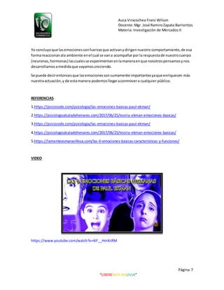 Auca Viracochea Franz Wilson
Docente:Mgr. José RamiroZapata Barrientos
Materia: Investigación de Mercados II
Página 7
“LIBEREMOS BOLIVIA”
Yo concluyoque lasemocionessonfuerzasque activanydirigennuestro comportamiento,de esa
formareaccionanala ambiente enel cual se vana acompañarpor la respuestade nuestrocuerpo
(neuronas,hormonas) lascualesse experimentanenlamaneraenque nosotrospensamosynos
desarrollamos amedidaque vayamos creciendo.
Se puede decirentoncesque lasemocionessonsumamente importantesyaque enriquecen más
nuestraactuación,y de estamanera podemosllegaraconmovera cualquier público.
REFERENCIAS
1.https://psicocode.com/psicologia/las-emociones-basicas-paul-ekman/
2.https://psicologoalcaladehenares.com/2017/06/25/teoria-ekman-emociones-basicas/
3.https://psicocode.com/psicologia/las-emociones-basicas-paul-ekman/
4.https://psicologoalcaladehenares.com/2017/06/25/teoria-ekman-emociones-basicas/
5.https://lamenteesmaravillosa.com/las-6-emociones-basicas-caracteristicas-y-funciones/
VIDEO
https://www.youtube.com/watch?v=4iF__HmXcRM
 