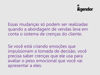 Essas mudanças só podem ser realizadas quando a abordagem de vendas leva em conta o sistema de crenças do cliente. 
Se você está criando emoções que impulsionam a tomada de decisão, você precisa saber crenças que ele usa para avaliar o peso emocional que você vai apresentar a eles.  