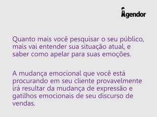 Quanto mais você pesquisar o seu público, mais vai entender sua situação atual, e saber como apelar para suas emoções. 
A mudança emocional que você está procurando em seu cliente provavelmente irá resultar da mudança de expressão e gatilhos emocionais de seu discurso de vendas.  