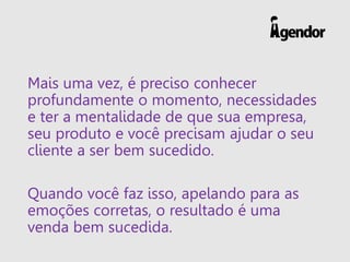 Mais uma vez, é preciso conhecer profundamente o momento, necessidades e ter a mentalidade de que sua empresa, seu produto e você precisam ajudar o seu cliente a ser bem sucedido. 
Quando você faz isso, apelando para as emoções corretas, o resultado é uma venda bem sucedida.  