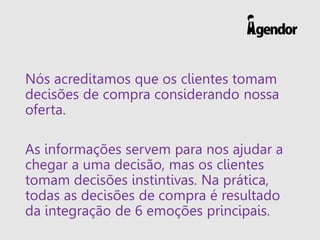 Nós acreditamos que os clientes tomam decisões de compra considerando nossa oferta. 
As informações servem para nos ajudar a chegar a uma decisão, mas os clientes tomam decisões instintivas. Na prática, todas as decisões de compra é resultado da integração de 6 emoções principais.  