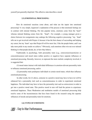 yourself just generally dispirited. This affective state describes a mood
2.3) EMOTIONAL PROCESSING:
How do emotional reactions come about, and what are the inputs into emotional
processing? A very simple, layperson’s explanation of the process is that emotional feelings are
in contrast with rational thinking. Put into popular terms, emotions come from the ‘heart”
whereas rational thinking comes from the “head”.. For example, a young manager given a
choice between two assignments may undergo the following cognitive processing: “my ‘head’
tells me to get involved with Project A because it has the best chance of succeeding and helping
my career, but my ‘heart’ says that Project B will be more fun, I like the people better, and I can
take more pride in any results we achieve.” Obviously, such emotions often win out over rational
thinking in what people decide, do, or how they behave.
Traditionally in psychology, both personality traits (e.g., extraversion/neuroticism or
conscientiousness) and mood states (either positive or negative) have separate influences or
emotional processing. Recently, however, to represent the more realistic complexity involved, it
is suggested that:
(1) mood states interact with individual differences in emotion-relevant personality traits
to influence emotional processing, and/or
(2) personality traits predispose individuals to certain mood states, which then influence
emotional processing.
In other words, for (1) above, someone in a positive mood may have to have (or will be
enhanced by) a personality trait such as conscientiousness in order to experiment emotional
happiness. The individual may have to have the personality trait such as extraversion in order to
get into a positive mood state. This positive mood in turn will lead the person to experience
emotional happiness. These Moderation and meditation models of emotional processing help
resolve some of the inconsistencies that have been found in the research using the separate
influences of moods and personality traits for emotions.
2.4) TYPES OF EMOTIONS
- 10
 