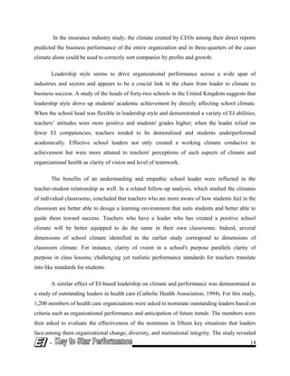 In the insurance industry study, the climate created by CEOs among their direct reports
predicted the business performance of the entire organization and in three-quarters of the cases
climate alone could be used to correctly sort companies by profits and growth.
Leadership style seems to drive organizational performance across a wide span of
industries and sectors and appears to be a crucial link in the chain from leader to climate to
business success. A study of the heads of forty-two schools in the United Kingdom suggests that
leadership style drove up students' academic achievement by directly affecting school climate.
When the school head was flexible in leadership style and demonstrated a variety of EI abilities,
teachers’ attitudes were more positive and students' grades higher; when the leader relied on
fewer EI competencies, teachers tended to be demoralized and students underperformed
academically. Effective school leaders not only created a working climate conducive to
achievement but were more attuned to teachers' perceptions of such aspects of climate and
organizational health as clarity of vision and level of teamwork.
The benefits of an understanding and empathic school leader were reflected in the
teacher-student relationship as well. In a related follow-up analysis, which studied the climates
of individual classrooms, concluded that teachers who are more aware of how students feel in the
classroom are better able to design a learning environment that suits students and better able to
guide them toward success. Teachers who have a leader who has created a positive school
climate will be better equipped to do the same in their own classrooms. Indeed, several
dimensions of school climate identified in the earlier study correspond to dimensions of
classroom climate. For instance, clarity of vision in a school's purpose parallels clarity of
purpose in class lessons; challenging yet realistic performance standards for teachers translate
into like standards for students.
A similar effect of EI-based leadership on climate and performance was demonstrated in
a study of outstanding leaders in health care (Catholic Health Association, 1994). For this study,
1,200 members of health care organizations were asked to nominate outstanding leaders based on
criteria such as organizational performance and anticipation of future trends. The members were
then asked to evaluate the effectiveness of the nominees in fifteen key situations that leaders
face-among them organizational change, diversity, and institutional integrity. The study revealed
- 14
 