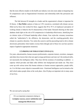 that the more effective leaders in the health care industry were also more adept at integrating key
EI competencies such as Organizational Awareness and relationship skills like persuasion and
influence.
The link between EI strengths in a leader and the organization's climate is important for
EI theory. A Hay/McBer analysis of data on 3,781 executives, correlated with climate surveys
filled out by those who worked for them, suggests that 50 to 70 % of employees' perception of
working climate is linked to the EI characteristics of the leader. Research drawing on that same
database sheds light on the role of EI competencies in leadership effectiveness, identifying how
six distinct styles of EI-based leadership affect climate. Four styles-the visionary (sometimes
called the "authoritative"), the affiliative, the democratic, and the coaching-generally drive
climate in a positive direction. Two styles-the coercive and the pacesetting-tend to drive climate
downward, particularly when leaders overuse them (though each of these two can have positive
impact if applied in appropriate situations).
2.7) PROFILE OF INDIAN EXECUTIVES [E I]
For years, educationalists, human resource professionals, corporate trainers, recruiters, managers
and others have known that what sets apart average performers and stars isn’t the technical skills,
not necessarily the intelligence either. They have felt the existence of something in addition – a
capacity which pervades and fades other abilities into background and stands out. They have
come up with various terms like human relations or human resource approaches, people skills,
etc. It is felt that a more objective measurable term - Emotional Intelligence can be termed as the
skill which makes people shine at the work place. Also EI plays an important role in many areas
of our lives.
We can sum up by saying that:
- 15
EI is an important component relating to
workplace success, career satisfaction and
managerial effectiveness
 