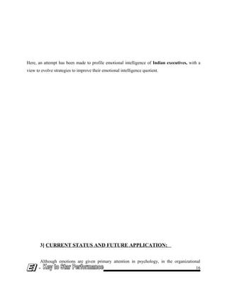 Here, an attempt has been made to profile emotional intelligence of Indian executives, with a
view to evolve strategies to improve their emotional intelligence quotient.
3] CURRENT STATUS AND FUTURE APPLICATION:
Although emotions are given primary attention in psychology, in the organizational
- 16
 