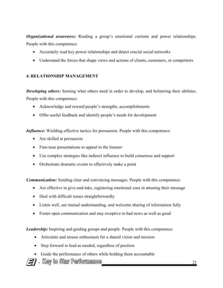 Organizational awareness: Reading a group’s emotional currents and power relationships.
People with this competence:
• Accurately read key power relationships and detect crucial social networks
• Understand the forces that shape views and actions of clients, customers, or competitors
4. RELATIONSHIP MANAGEMENT
Developing others: Sensing what others need in order to develop, and bolstering their abilities.
People with this competence:
• Acknowledge and reward people’s strengths, accomplishments
• Offer useful feedback and identify people’s needs for development
Influence: Wielding effective tactics for persuasion. People with this competence:
• Are skilled at persuasion
• Fine-tune presentations to appeal to the listener
• Use complex strategies like indirect influence to build consensus and support
• Orchestrate dramatic events to effectively make a point
Communication: Sending clear and convincing messages. People with this competence:
• Are effective in give-and-take, registering emotional cues in attuning their message
• Deal with difficult issues straightforwardly
• Listen well, see mutual understanding, and welcome sharing of information fully
• Foster open communication and stay receptive to bad news as well as good
Leadership: Inspiring and guiding groups and people. People with this competence:
• Articulate and arouse enthusiasm for a shared vision and mission
• Step forward to lead as needed, regardless of position
• Guide the performance of others while holding them accountable
- 21
 